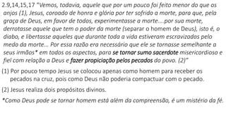 2.9,14,15,17 “Vemos, todavia, aquele que por um pouco foi feito menor do que os
anjos (1), Jesus, coroado de honra e glória por ter sofrido a morte, para que, pela
graça de Deus, em favor de todos, experimentasse a morte....por sua morte,
derrotasse aquele que tem o poder da morte (separar o homem de Deus), isto é, o
diabo, e libertasse aqueles que durante toda a vida estiveram escravizados pelo
medo da morte... Por essa razão era necessário que ele se tornasse semelhante a
seus irmãos* em todos os aspectos, para se tornar sumo sacerdote misericordioso e
fiel com relação a Deus e fazer propiciação pelos pecados do povo. (2)”
(1) Por pouco tempo Jesus se colocou apenas como homem para receber os
pecados na cruz, pois como Deus não poderia compactuar com o pecado.
(2) Jesus realiza dois propósitos divinos.
*Como Deus pode se tornar homem está além da compreensão, é um mistério da fé.
 