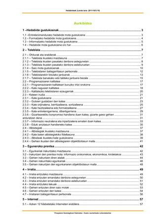 Hedabideak (Landa lana: 2011/10/3-10)




                                                                 Aurkibidea
1 –Hedabide gustukoenak................................................................................................... 3
1.1 –Entretenimendurako hedabide mota gustukoena ........................................................................... 3
1.2 – Formatzeko hedabide mota gustukoena........................................................................................ 4
1.3 – Informatzeko hedabide mota gustukoena ...................................................................................... 5
1.4 – Hedabide mota gustukoena oro har............................................................................................... 6
2 – Telebista ......................................................................................................................... 7
2.1 – Ohiturak eta erabilerak ................................................................................................................... 7
2.1.1 – Telebista ikusteko maiztasuna .................................................................................................... 7
2.1.2 – Telebista ikusten pasatako denbora astegunetan ...................................................................... 8
2.1.3 – Telebista ikusten pasatako denbora asteburuetan ..................................................................... 9
2.1.4 – Saio mota gustukoenak............................................................................................................. 10
2.1.5 – Telebistaren baliagarritasun pertsonala .................................................................................... 12
2.1.6 – Telebistarekin lotutako jarduerak .............................................................................................. 13
2.1.7 – Telebista banakako edo taldeko jarduera bezala ..................................................................... 15
2.2 – Programazioaren kalitatea ........................................................................................................... 17
2.2.1 – Programazioaren kalitateari buruzko iritzi orokorra .................................................................. 17
2.2.2 – Kate nagusien kalitatea ............................................................................................................. 18
2.2.3 – Kalitatezko telebistaren ezaugarriak ......................................................................................... 20
2.3 – Kateen irudia ................................................................................................................................ 21
2.3.1 – Kate gustukoena ....................................................................................................................... 21
2.3.2 – Gutxien gustatzen den katea .................................................................................................... 23
2.3.3 – Kate orijinalena, berritzaileena, sortzaileena ............................................................................ 25
2.3.4 – Kate hezitzaileena edo formatzaileena ..................................................................................... 27
2.3.5 – Kate entretenigarriena, dibertigarriena...................................................................................... 29
2.3.6 – Gizartearekiko konpromiso handiena duen katea, gizarte gaiez gehien .................................. 31
arduratzen dena .................................................................................................................................... 31
2.3.7 – Informazio neutralena eta inpartzialena ematen duen katea .................................................... 33
2.3.8 – Eduki aniztasun handieneko katea ........................................................................................... 35
2.4 – Albistegiak .................................................................................................................................... 37
2.4.1 – Albistegiak ikusteko maiztasuna ............................................................................................... 37
2.4.2 – Kate baten albistegiekiko fideltasuna........................................................................................ 38
2.4.3 – Albisteak ikusteko kate gustukoena .......................................................................................... 39
2.4.4 – Gehien ikusten den albistegiaren objektibotasun maila............................................................ 41
3 – Eguneroko prentsa ...................................................................................................... 42
3.1 – Egunkariak irakurtzeko maiztasuna ............................................................................................. 42
3.2 – Irakurtzen den prentsa mota: informazio orokorrekoa, ekonomikoa, kiroletakoa ........................ 43
3.3 – Gehien irakurtzen diren atalak ..................................................................................................... 44
3.4 – Gehien irakurritako egunkariak .................................................................................................... 46
3.5 – Gehien irakurtzen den egunkariaren objektibotasun maila.......................................................... 48
4 – Irratia............................................................................................................................. 49
4.1 – Irratia entzuteko maiztasuna ........................................................................................................ 49
4.2 – Irratia entzuten emandako denbora astegunetan ........................................................................ 50
4.3 – Irratia entzuten emandako denbora asteburuetan ....................................................................... 51
4.4 – Irratia entzuteko lekuak ................................................................................................................ 52
4.5 – Gehien entzuten diren saio motak ............................................................................................... 53
4.6 – Gehien entzuten den katea .......................................................................................................... 54
4.7 – Irratiaren baliagarritasun pertsonala ............................................................................................ 56
5 – Internet ......................................................................................................................... 57
5.1 – Azken 12 hilabetetako Interneten erabilera.................................................................................. 57


                                        Prospekzio Soziolegikoen Kabinetea – Eusko Jaurlaritzako Lehendakaritza
 