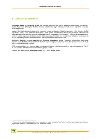 Hedabideak (Landa lana: 2011/10/3-10)




8 – Zehaztasun teknikoak

Informazio bilketa 2011ko urriak 3a eta 10a bitartean egin zen -biak barne- galdesorta egituratu eta itxia erabiliz,
Euskal Autonomia Erkidegoko (EAEko) lurralde bakoitzerako lagin adierazgarri bati etxean egindako banakako
elkarrizketen bidez.
Lagina, 15 urte edo gehiagoko biztanleriari zuzendua, honela banatu zen: 470 pertsona Araban, 1.060 Bizkaian eta 592
Gipuzkoan, beraz, 2.122 pertsona elkarrizketatu ziren guztira. Gizabanakoen hautaketa prozedura polietapiko eta
estratifikatuaren bidez egin zen, ausazko ibilbideak erabiliz -212 laginketa abiapunturekin 1-, ondoren pertsonak sexuaren,
adinaren eta lan egoeraren araberako kuoten bidez aukeratuz. Emaitzak hiru lurraldeetako biztanleria zentsuaren eta
2011ko Batzar Nagusietako Hauteskundeetako boto oroimenaren arabera haztatu dira.
Ikerketaren diseinua, emaitzen azterketa eta txostena burutzearen ardura Prospekzio Soziologikoen Kabineteari
dagozkio soilik. Bestalde, informazio bilketa Ikertalde enpresak egin zuen, Lurra eraikina, Txingurri pasealekua 28-30, 2,
20017 Donostia helbidean dagoena.
2.122 pertsonako lagin honi dagokion lagin errorearen estimazioa, erabat ausazkoak diren laginketei egozgarria, ±%2,17
da EAE osorako, %95,5eko konfiantza mailarako, p=q=0,5 izanik.
Inkesten %64 telefono bidez kontrolatu dira eta %22,3 berriz, etxean bertan.




1
  Hasiera puntu fisiko zehatza ausaz lortu zen hauteskunde sekzio bakoitzeko kale “zatien” multzoen artean (azterketarako unita-
te geografiko txikiena), Eustatek egindako kale izendegien arabera.




 78
                                 Prospekzio Soziologikoen Kabinetea – Eusko Jaurlaritzako Lehendakaritza
 