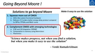 © Ahmed Hemani
16
Going Beyond Moore !
1. Squeeze more out of CMOS
a. ASICs like custom functional hardware
b. Delivers 2-4 orders better energy-delay product compared
to GPUs, FPGAs and Multi-cores
2. Complement CMOS with emerging technologies
a. 2.5D and 3D Integration (DRAM)
b. Computation in memory using Memristors
c. Plasmonics
“Science makes progress, not when you find a solution,
but when you make it easy to use the solution”
-- Venki Ramakrishnan
Solutions to go beyond Moore Make it easy to use the solution
 
