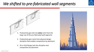 8
We shifted to pre-fabricated wall segments
1. Productivity gain did not solely come from the
large size of the pre-fabricated wall segments
2. Productivity gain came from physical design
discipline that enables composition by abutment
3. IPs in VLSI Design lack this discipline and
composition by abutment
(c) Ahmed Hemani
 