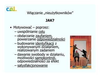 W??czanie ?nieu?ytkownikw
JAK?
? Motywowa? C poprzez:
C uwsplnianie celu
C obdarzanie zaufaniem,
powierzanie odpowiedzialno?ci
C budowanie identyfikacji z
wykonywanym dzia?aniem,
realizowanym zadaniem
C dawanie swobody w dzia?aniu,
mo?liwo?ci samokontroli,
odpowiedzialno?ci za efekt
C satysfakcjonowanie
 
