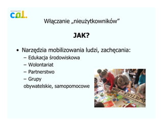 W??czanie ?nieu?ytkownikw
JAK?
? Narz?dzia mobilizowania ludzi, zach?cania:
C Edukacja ?rodowiskowa
C Wolontariat
C Partnerstwo
C Grupy
obywatelskie, samopomocowe
 