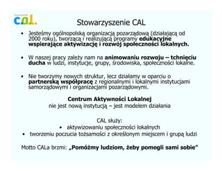 Stowarzyszenie CAL
? Jeste?my oglnopolsk? organizacj? pozarz?dow? (dzia?aj?c? od
2000 roku), tworz?c? i realizuj?c? programy edukacyjne
wspieraj?ce aktywizacj? i rozwj spo?eczno?ci lokalnych.
? W naszej pracy zale?y nam na animowaniu rozwoju C tchni?ciu
ducha w ludzi, instytucje, grupy, ?rodowiska, spo?eczno?ci lokalne.
? Nie tworzymy nowych struktur, lecz dzia?amy w oparciu o
partnersk? wsp?prac? z regionalnymi i lokalnymi instytucjami
samorz?dowymi i organizacjami pozarz?dowymi.
Centrum Aktywno?ci Lokalnej
nie jest now? instytucj? C jest modelem dzia?ania
CAL s?u?y:
? aktywizowaniu spo?eczno?ci lokalnych
? tworzeniu poczucia to?samo?ci z okre?lonym miejscem i grup? ludzi
Motto CALa brzmi: ?Pom?my ludziom, ?eby pomogli sami sobie
 