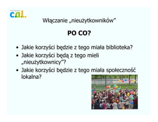W??czanie ?nieu?ytkownikw
PO CO?
? Jakie korzy?ci b?dzie z tego mia?a biblioteka?
? Jakie korzy?ci b?d? z tego mieli
?nieu?ytkownicy?
? Jakie korzy?ci b?dzie z tego mia?a spo?eczno??
lokalna?
 