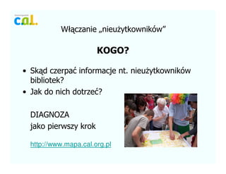 W??czanie ?nieu?ytkownikw
KOGO?
? Sk?d czerpa? informacje nt. nieu?ytkownikw
bibliotek?
? Jak do nich dotrze??
DIAGNOZA
jako pierwszy krok
http://www.mapa.cal.org.pl
 