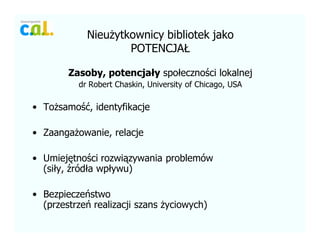 Nieu?ytkownicy bibliotek jako
POTENCJA?
Zasoby, potencja?y spo?eczno?ci lokalnej
dr Robert Chaskin, University of Chicago, USA
? To?samo??, identyfikacje
? Zaanga?owanie, relacje
? Umiej?tno?ci rozwi?zywania problemw
(si?y, ?rd?a wp?ywu)
? Bezpieczestwo
(przestrze realizacji szans ?yciowych)
 
