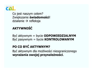 Co jest naszym celem?
Zwi?kszanie ?wiadomo?ci!
dzia?anie refleksja
AKTYWNO??
By? aktywnym = bycie ODPOWIEDZIALNYM
By? pasywnym = bycie KONTROLOWANYM
PO CO BY? AKTYWNYM?
By? aktywnym dla mo?liwo?ci nieograniczonego
wyra?ania swojej przynale?no?ci.
 
