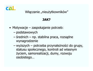W??czanie ?nieu?ytkownikw
JAK?
? Motywacje C zaspokajanie potrzeb:
C podstawowych
C ?rednich C np. stabilna praca, rozs?dne
wynagrodzenie
C wy?szych C potrzeba przynale?no?ci do grupy,
statusu spo?ecznego, kontroli ad w?asnym
?yciem, samorealizacji, dumy, rozwoju
osobistego
 