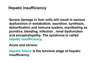 Hepatic insufficiency
Severe damage in liver cells will result in serious
dysfunction in metabolism, secretion, synthesis,
detoxification and immune system, manifesting as
jaundice, bleeding, infection , renal dysfunction
and encephalopathy. The syndrome is called
hepatic insufficiency.
Acute and chronic
Hepatic failure is the terminal stage of hepatic
insufficiency.
 