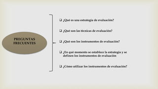 PREGUNTAS
FRECUENTES
 ¿Qué es una estrategia de evaluación?
 ¿Qué son las técnicas de evaluación?
 ¿Qué son los instrumentos de evaluación?
 ¿En qué momento se establece la estrategia y se
definen los instrumentos de evaluación
 ¿Cómo utilizar los instrumentos de evaluación?
 