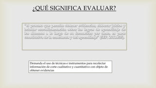 Demanda el uso de técnicas e instrumentos para recolectar
información de corte cualitativo y cuantitativo con objeto de
obtener evidencias
¿QUÉ SIGNIFICA EVALUAR?
 