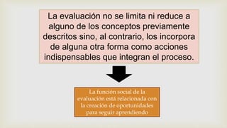 La evaluación no se limita ni reduce a
alguno de los conceptos previamente
descritos sino, al contrario, los incorpora
de alguna otra forma como acciones
indispensables que integran el proceso.
La función social de la
evaluación está relacionada con
la creación de oportunidades
para seguir aprendiendo
 