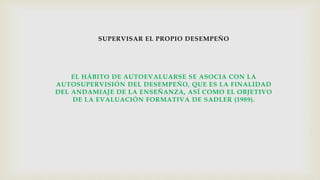 SUPERVISAR EL PROPIO DESEMPEÑO
EL HÁBITO DE AUTOEVALUARSE SE ASOCIA CON LA
AUTOSUPERVISIÓN DEL DESEMPEÑO, QUE ES LA FINALIDAD
DEL ANDAMIAJE DE LA ENSEÑANZA, ASÍ COMO EL OBJETIVO
DE LA EVALUACIÓN FORMATIVA DE SADLER (1989).
 