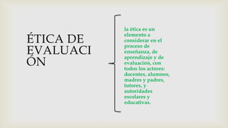 ÉTICA DE
EVALUACI
ÓN
la ética es un
elemento a
considerar en el
proceso de
enseñanza, de
aprendizaje y de
evaluación, con
todos los actores:
docentes, alumnos,
madres y padres,
tutores, y
autoridades
escolares y
educativas.
 