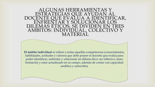 ALGUNAS HERRAMIENTAS Y
ESTRATEGIAS QUE AYUDAN AL
DOCENTE QUE EVALÚA A IDENTIFICAR,
ENFRENTAR Y SOLUCIONAR LOS
DILEMAS ÉTICOS, SE DIVIDEN EN TRES
ÁMBITOS: INDIVIDUAL, COLECTIVO Y
MATERIAL
El ámbito individual se refiere a todas aquellas competencias (conocimientos,
habilidades, actitudes y valores) que debe poseer el docente que evalúa para
poder identificar, enfrentar y solucionar un dilema ético: ser reflexivo, tener
formación y estar actualizado en su campo, además de contar con capacidad
analítica y autocrítica
 