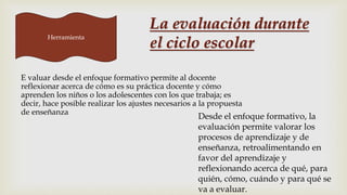 Herramienta
E valuar desde el enfoque formativo permite al docente
reflexionar acerca de cómo es su práctica docente y cómo
aprenden los niños o los adolescentes con los que trabaja; es
decir, hace posible realizar los ajustes necesarios a la propuesta
de enseñanza
Desde el enfoque formativo, la
evaluación permite valorar los
procesos de aprendizaje y de
enseñanza, retroalimentando en
favor del aprendizaje y
reflexionando acerca de qué, para
quién, cómo, cuándo y para qué se
va a evaluar.
La evaluación durante
el ciclo escolar
 