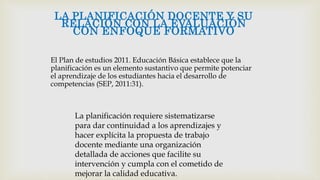 El Plan de estudios 2011. Educación Básica establece que la
planificación es un elemento sustantivo que permite potenciar
el aprendizaje de los estudiantes hacia el desarrollo de
competencias (SEP, 2011:31).
LA PLANIFICACIÓN DOCENTE Y SU
RELACIÓN CON LA EVALUACIÓN
CON ENFOQUE FORMATIVO
La planificación requiere sistematizarse
para dar continuidad a los aprendizajes y
hacer explícita la propuesta de trabajo
docente mediante una organización
detallada de acciones que facilite su
intervención y cumpla con el cometido de
mejorar la calidad educativa.
 