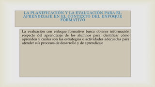 LA PLANIFICACIÓN Y LA EVALUACIÓN PARA EL
APRENDIZAJE EN EL CONTEXTO DEL ENFOQUE
FORMATIVO
La evaluación con enfoque formativo busca obtener información
respecto del aprendizaje de los alumnos para identificar cómo
aprenden y cuáles son las estrategias o actividades adecuadas para
atender sus procesos de desarrollo y de aprendizaje
 