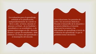 La evaluación para el aprendizaje,
señalada en la planificación,
independientemente de cuándo se
lleve a cabo –al inicio, durante el
proceso o al final–, de su finalidad –
acreditativa o no acreditativa–, o de
quienes intervengan en ella –docente,
alumno o grupo de estudiantes– debe
conducir a la mejora del aprendizaje y
el desempeño del docente.
Las evaluaciones, los periodos de
corte y las secuencias didácticas.
Durante el desarrollo de la situación o
secuencia didáctica, el docente
observará los avances y las
dificultades de aprendizaje a través de
evidencias de aprendizaje, lo que le
permitirá tomar decisiones.
 