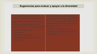 Sugerencias para evaluar y apoyar a la diversidad
 La evaluación formativa como
proceso sistemático y permanente.
Según el Plan de Estudios 2011, no
todos los alumnos requieren ser
evaluados con el mismo instrumento.
 Guías de observación
 Evidencias
 Diseño de actividades
 Pruebas escritas adecuadas a los
alumnos.
Para mejorar la práctica docente y
atender a la diversidad es necesario
relacionar cuáles están relacionadas
con la enseñanza y qué cambios es
posible efectuar.
 Ofrecer retroalimentación
 Favorecer la autoevaluación del
desempeño
 