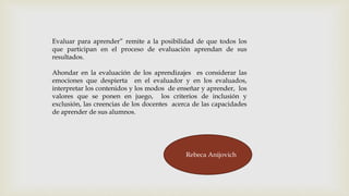 Evaluar para aprender” remite a la posibilidad de que todos los
que participan en el proceso de evaluación aprendan de sus
resultados.
Ahondar en la evaluación de los aprendizajes es considerar las
emociones que despierta en el evaluador y en los evaluados,
interpretar los contenidos y los modos de enseñar y aprender, los
valores que se ponen en juego, los criterios de inclusión y
exclusión, las creencias de los docentes acerca de las capacidades
de aprender de sus alumnos.
Rebeca Anijovich
 