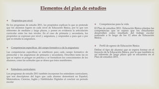  Propósitos por nivel:
En los programas de estudio 2011, los propósitos explican lo que se pretende
que los alumnos logren en cada nivel de Educación Básica, por lo que son
referentes de mediano y largo plazos, y ponen en evidencia la articulación
curricular entre los tres niveles. En el caso de primaria y secundaria, los
propósitos se expresan por nivel y asignatura, y responden a para qué o por
qué se estudia la asignatura.
 Competencias específicas del campo formativo o de la asignatura:
Las competencias específicas se establecen para cada campo formativo de
preescolar y las asignaturas de primaria y secundaria. Describen tanto las en
que se espera se pongan en práctica y se formalicen los conocimientos de los
alumnos, como las actitudes que se desea que éstos manifiesten.
 Estándares curriculares:
Los programas de estudio 2011 también incorporan los estándares curriculares,
que son descriptores del logro que cada alumno demostrará en Español,
Matemáticas, Ciencias, Inglés y Habilidades Digitales al concluir un periodo
escolar
 Competencias para la vida
El Plan de estudios 2011. Educación Básica plantea las
competencias que se espera que los estudiantes
desarrollen como resultado del trabajo escolar
realizado a lo largo de los 12 años de Educación
Básica.
 Perfil de egreso de Educación Básica
Define el tipo de alumno que se espera formar en el
trayecto de la Educación Básica, por lo que también es
un referente de largo plazo que se encuentra en el
Plan de estudios 2011.
Elementos del plan de estudios
 