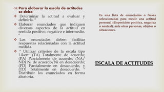 ESCALA DE ACTITUDES
 Para elaborar la escala de actitudes
se debe:
 Determinar la actitud a evaluar y
definirla. º
 Elaborar enunciados que indiquen
diversos aspectos de la actitud en
sentido positivo, negativo e intermedio.
º
 Los enunciados deben facilitar
respuestas relacionadas con la actitud
medida.
 º Utilizar criterios de la escala tipo
Likert: (TA) Totalmente de acuerdo;
(PA) Parcialmente de acuerdo; (NA/
ND) Ni de acuerdo/Ni en desacuerdo;
(PD) Parcialmente en desacuerdo, y
(TD) Totalmente en desacuerdo. º
Distribuir los enunciados en forma
aleatoria.
Es una lista de enunciados o frases
seleccionadas para medir una actitud
personal (disposición positiva, negativa
o neutral), ante otras personas, objetos o
situaciones.
 