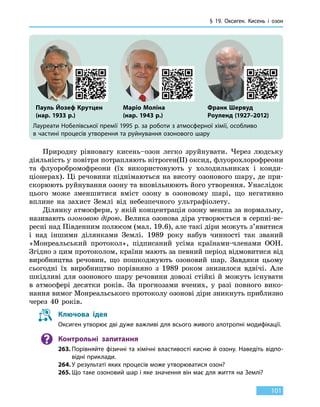 § 19. Оксиген.
К
исень і озон
101
Лауреати Нобелівської премії 1995 р. за роботи з атмосферної хімії, особливо
в частині процесів утворення та руйнування озонового шару
Природну рівновагу кисень–озон легко зруйнувати. Через людську
діяльність у повітря потрапляють нітроген(II) оксид, флуорохлорофреони
та флуоробромофреони (їх використовують у холодильниках і конди­
ціонерах). Ці речовини піднімаються на висоту озонового шару, де при-
скорюють руйнування озону та вповільнюють його утворення. Унаслідок
цього може зменшитися вміст озону в озоновому шарі, що негативно
вплине на захист Землі від небезпечного ультрафіолету.
Ділянку атмосфери, у якій концентрація озону менша за нормальну,
називають озоновою дірою. Велика озонова діра утворюється в серпні-ве-
ресні над Південним полюсом (мал. 19.6), але такі діри можуть з’явитися
і над іншими ділянками Землі. 1989 року набув чинності так званий
«Монреальський протокол», підписаний усіма країнами-членами ООН.
Згідно з цим протоколом, країни мають за певний період відмовитися від
виробництва речовин, що пошкоджують озоновий шар. Завдяки цьому
сьогодні їх виробництво порівняно з 1989 роком знизилося вдвічі. Але
шкідливі для озонового шару речовини доволі стійкі й можуть існувати
в атмосфері десятки років. За прогнозами вчених, у  разі повного вико-
нання вимог Монреальського протоколу озонові діри зникнуть приблизно
через 40 років.
Ключова ідея
Оксиген утворює дві дуже важливі для всього живого алотропні модифікації.
Контрольні запитання
263.	Порівняйте фізичні та хімічні властивості кисню й озону. Наведіть відпо-
відні приклади.
264.	У результаті яких процесів може утворюватися озон?
265.	Що таке озоновий шар і яке значення він має для життя на Землі?
Пауль Йозеф Крутцен
(нар. 1933 р.)
Маріо Моліна
(нар. 1943 р.)
Франк Шервуд
Роуленд (1927–2012)
 