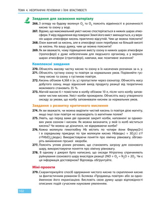 ТЕМА 4. НЕОРГАНІЧНІ РЕЧОВИНИ
І
ЇХНІ ВЛАСТИВОСТІ
102
Завдання для засвоєння матеріалу
266.	З огляду на будову молекул О2 та О3 поясніть відмінності в розчинності
кисню та озону у воді.
267.	 Відомо, що максимальний уміст кисню спостерігається в нижніх шарах атмо­
сфери. У міру віддалення від поверхні Землі його вміст зменшується, а у верх-
ніх шарах атмосфери кисень практично відсутній. Чим це можна пояснити?
268.	Озон важчий за кисень, але в атмосфері озон перебуває на більшій висоті
за кисень. На вашу думку, чим це можна пояснити?
269.	Як ви вважаєте, чому підвищення вмісту озону в нижніх шарах атмосфери
(тропосфері) є дуже небезпечним для людського організму, а у верхніх
шарах атмосфери (стратосфері), навпаки, має позитивне значення?
Комплексні завдання
270.	Обчисліть масову частку кисню та озону в їх насичених розчинах за н. у.
271.	Обчисліть густину озону та повітря за нормальних умов. Порівняйте гус-
тину кисню та озону з густиною повітря.
272.	Кисень об’ємом 4,368 л (н. у.) пропустили через озонатор. Обчисліть масу
добутого озону, якщо відносний вихід продукту реакції від теоретично
можливого становить 35 %.
273.	Магній масою 6 г помістили в колбу об’ємом 10 л, після чого колбу запов-
нили чистим киснем. Уміст колби прожарили. Обчисліть масу утвореного
оксиду за умови, що колбу заповнювали киснем за нормальних умов.
Завдання з розвитку критичного мислення
274.	Як ви вважаєте, чи можна виділити чистий кисень із повітря дією магніту,
якщо інші гази повітря не взаємодіють із магнітним полем?
275.	Уявіть, що перед вами дві однакові закриті колби, наповнені за однако-
вих умов озоном і киснем. Як можна визначити, у якій із колб міститься
кисень? Чи можна це дізнатися, не відкриваючи колби?
276.	Кожна молекула гемоглобіну Hb містить по чотири йони Феруму(2+)
і  в середньому приєднує по три молекули кисню: Hb(водн.) + 3O2(г.) 
Hb(O2)3(водн.). Використовуючи поняття про хімічну рівновагу, обгово-
ріть виникнення гірської хвороби.
277.	Поясніть уплив різних речовин, що становлять загрозу для озонового
шару, використовуючи поняття про хімічну рівновагу.
278. В одному з джерел було написано, що оксиди Нітрогену спричиняють
руйнування озонового шару внаслідок реакції 2NO + O3 = N2O + 2O2. Чи є
ця інформація достовірною? Відповідь обґрунтуйте.
Міні-проекти
279.	Схарактеризуйте спосіб одержання чистого кисню та скраплення кисню
за фантастичним романом О. Бєляєва «Продавець повітря» або за одно-
йменною його екранізацією. Висловіть свою думку щодо відповідності
описаних подій сучасним науковим уявленням.
 