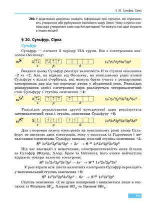 § 20. Сульфур. Сірка
103
280.	У додаткових джерелах знайдіть інформацію про процеси, які спричиня-
ють утворення або руйнування озонового шару Землі. Чому існуюча озо-
нова діра утворилася саме над Антарктидою? Чи можуть такі діри існувати
в інших місцях?
§ 20. Сульфур. Сірка
Сульфур
Сульфур — елемент 3 періоду VIA групи. Він є електронним ана-
логом Оксигену:
16S 1s22s22p63s23p43 ↑↓ ↑↓ ↑ ↑
s p d
Завдяки цьому Сульфур реалізує валентність II та ступені окиснення
–2 та +2. Але, на відміну від Оксигену, на зовнішньому рівні атомів
Сульфуру є  вільні d-орбіталі, які можуть брати участь у розпаруванні
електронних пар під час переходу атома у збуджений стан. Унаслідок
розпарування однієї електронної пари реалізується чотиривалентний
стан Сульфуру і ступінь окиснення +4:
16S*
1s22s22p63s23p33d13 ↑↓ ↑ ↑ ↑ ↑
s p d
Унаслідок розпарування другої електронної пари реалізується
шести­валентний стан і ступінь окиснення Сульфуру +6:
16S*
1s22s22p63s13p33d23 ↑ ↑ ↑ ↑ ↑ ↑
s p d
Для створення октету електронів на зовнішньому рівні атома Суль-
фуру не вистачає двох електронів, тому у сполуках із  Гідрогеном і ме-
талічними елементами Сульфур виявляє нижчий ступінь окиснення –2:
S0 1s22s22p63s23p4 + 2e– → S–2 1s22s22p63s23p6
Під час взаємодії з неметалами, електронегативність яких більша
за Сульфур (Флуор, Хлор, Бром та Оксиген), його атоми найчастіше
віддають чотири валентні електрони:
S0 1s22s22p63s23p4 – 4e– → S+4 1s22s22p63s2
У разі втрати всіх шести валентних електронів Сульфур переходить
у максимальний ступінь окиснення +6:
S0 1s22s22p63s23p4 – 6e– → S+6 1s22s22p6
Ступінь окиснення +2 не дуже поширений і виявляється лише в спо-
луках із Флуором SF2, Хлором SCl2 та Бромом SBr2.
 