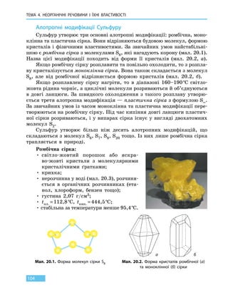 ТЕМА 4. НЕОРГАНІЧНІ РЕЧОВИНИ
І
ЇХНІ ВЛАСТИВОСТІ
104
Алотропні модифікації Сульфуру
Сульфур утворює три основні алотропні модифікації: ромбічна, моно-
клінна та пластична сірка. Вони відрізняються будовою молекул, формою
кристалів і фізичними властивостями. За звичайних умов найстабільні-
шою є ромбічна сірка з молекулами S8, які нагадують корону (мал. 20.1).
Назва цієї модифікації походить від форми її кристалів (мал. 20.2, а).
Якщо ромбічну сірку розплавити та повільно охолодити, то з розпла-
ву кристалізується моноклінна сірка. Вона також складається з молекул
S8, але від ромбічної відрізняється формою кристалів (мал. 20.2, б).
Якщо розплавлену сірку нагріти, то в діапазоні 160–190 °С світло­-
жовта рідина чорніє, а циклічні молекули розриваються й об’єднуються
в довгі ланцюги. За швидкого охолодження з такого розплаву утворю-
ється третя алотропна модифікація — пластична сірка з формулою S∞.
За звичайних умов із часом моноклінна та пластична модифікації пере-
творюються на ромбічну сірку. Під час кипіння довгі ланцюги пластич-
ної сірки розриваються, і у випарах сірка існує у вигляді двохатомних
молекул S2.
Сульфур утворює більш ніж десять алотропних модифікацій, що
складаються з молекул S6, S7, S8, S20 тощо. Із них лише ромбічна сірка
трапляється в природі.
Ромбічна сірка:
• світло-жовтий порошок або яскра-
во-жовті кристали з молекулярними
кристалічними ґратками;
• крихка;
• нерозчинна у воді (мал. 20.3), розчиня-
ється в органічних розчинниках (ета-
нол, хлороформ, бензен тощо);
• густина 2,07 г/см3;
• tпл. = 112,8 °С, tкип. = 444,5 °С;
• стабільна за температури менше 95,4 °С.
Мал. 20.1. Форма молекул сірки S8 Мал. 20.2. Форма кристалів ромбічної (а)
та моноклінної (б) сірки
а б
 
