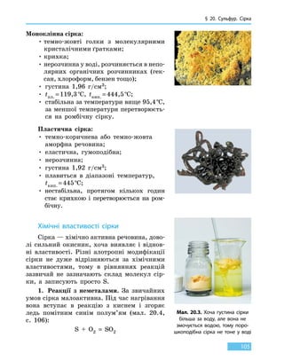 § 20. Сульфур. Сірка
105
Моноклінна сірка:
• темно-жовті голки з молекулярними
крис­талічними ґратками;
• крихка;
• нерозчинна у воді, розчиняється в непо-
лярних органічних розчинниках (гек-
сан, хлороформ, бензен тощо);
• густина 1,96 г/см3;
• tпл. = 119,3 °С, tкип. = 444,5 °С;
• стабільна за температури вище 95,4 °С,
за меншої температури перетворюєть-
ся на ромбічну сірку.
Пластична сірка:
• темно-коричнева або темно-жовта
аморфна речовина;
• еластична, гумоподібна;
• нерозчинна;
• густина 1,92 г/см3;
• плавиться в діапазоні температур,
tкип. = 445 °С;
• нестабільна, протягом кількох годин
стає крихкою і перетворюється на ром-
бічну.
Хімічні властивості сірки
Сірка — хімічно активна речовина, дово-
лі сильний окисник, хоча виявляє і віднов-
ні властивості. Різні алотропні модифікації
сірки не дуже відрізняються за хімічними
властивостями, тому в рівняннях реакцій
зазвичай не зазначають склад молекул сір-
ки, а записують просто S.
1.	 Реакції з неметалами. За звичайних
умов сірка малоактивна. Під час нагрівання
вона вступає в реакцію з киснем і згоряє
ледь помітним синім полум’ям (мал. 20.4,
c. 106):
S  +  O2  =  SO2
Мал. 20.3. Хоча густина сірки
більша за воду, але вона не
змочується водою, тому поро-
шкоподібна сірка не тоне у воді
 