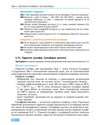 ТЕМА 4. НЕОРГАНІЧНІ РЕЧОВИНИ
І
ЇХНІ ВЛАСТИВОСТІ
108
Комплексні завдання
288.	У якій природній речовині масові частки Сульфуру й Оксигену однакові?
289.	Визначте, у якій зі сполук — PbS, MnS, FeS, NiS, BaSO4 — масова частка
Сульфуру найбільша, а в якій — найменша. Чи можна відповісти на це
запитання без обчислень?
290.	Скільки атомів Сульфуру міститься: а) у 2 моль цинкової обманки ZnS;
б) у 0,1 моль мірабіліту Na2SO4∙10H2O?
291.	Обчисліть об’єм сульфур(IV) оксиду (н. у.), що утворюється під час спалю-
вання сірки масою 80 г.
292.	Змішали сірку й залізо масою по 56 г та прожарили. Обчисліть масу утво-
реної солі.
Завдання з розвитку критичного мислення
293.	Як ви вважаєте, чому ромбічна та моноклінна сірки мають різні густини,
різні температури плавлення, але однакову температуру кипіння?
294.	Як можна схарактеризувати кристалічні ґратки пластичної сірки?
295.	Як можна схарактеризувати розчинність пластичної сірки, ґрунтуючись на
її будові?
§ 21. Гідроген сульфід. Сульфідна кислота
Пригадайте: значення водневих зв’язків для фізичних властивостей речовин (за § 7).
Фізичні властивості
Гідроген сульфід, або сірководень, H2S — летка сполука Сульфуру
з Гідрогеном. Він є електронним аналогом води, але за властивостями
дуже відрізняється внаслідок неможливості утворення водневих зв’язків.
Гідроген сульфід:
•	безбарвний газ, важчий за повітря, з характерним неприємним
запахом тухлих яєць чи тухлого м’яса і солодкуватим смаком;
•	помірно добре розчиняється у воді: 291 мл газу у 100 г води за 20 °С;
•	tпл. = –83 °С, tкип. = –61 °С; хоча молекула гідроген сульфіду майже
у два рази важча за молекулу води, його температура кипіння
на 160 °С менша за температуру кипіння води через відсутність
водневих зв’язків;
•	дуже отруйний, негативно діє на нервову та серцево-судинну сис-
теми людини.
Сульфідна кислота — це розчин гідроген сульфіду у воді. Унаслідок
обмеженої розчинності гідроген сульфід виділяється із сульфідної кисло-
ти і надає їй специфічного запаху. Сульфідна кислота не може бути кон-
центрованою: навіть у насиченому розчині масова частка гідроген сульфі-
ду не перевищує 0,5 %. Гідроген сульфід у сульфідній кислоті повільно
окиснюється киснем повітря, через що поступово з’являється осад сірки.
 