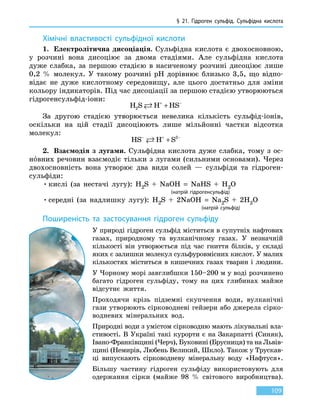§ 21. Гідроген сульфід. Сульфідна кислота
109
Хімічні властивості сульфідної кислоти
1.	 Електролітична дисоціація. Сульфідна кислота є двохосновною,
у  розчині вона дисоціює за двома стадіями. Але сульфідна кислота
дуже слабка, за першою стадією в насиченому розчині дисоціює лише
0,2  % молекул. У такому розчині pH дорівнює близько 3,5, що відпо-
відає не  дуже кислотному середовищу, але цього достатньо для зміни
кольору індикаторів. Під час дисоціації за першою стадією утворюються
гідрогенсульфід-іони:
H S H HS2  + −
+
За другою стадією утворюється невелика кількість сульфід-іонів,
оскільки на цій стадії дисоціюють лише мільйонні частки відсотка
молекул:
HS H S2− + −
+
2.	 Взаємодія з лугами. Сульфідна кислота дуже слабка, тому з ос-
нóвних речовин взаємодіє тільки з лугами (сильними основами). Через
двохосновність вона утворює два види солей — сульфіди та гідроген-
сульфіди:
•	кислі (за нестачі лугу): H2S  +  NaOH  =  NaHS  +  H2O
					 (натрій гідрогенсульфід)
•	середні (за надлишку лугу): H2S  +  2NaOH  =  Na2S  +  2H2O
							(натрій сульфід)
Поширеність та застосування гідроген сульфіду
У природі гідроген сульфід міститься в супутніх нафтових
газах, природному та вулканічному газах. У незначній
кількості він утворюється під час гниття білків, у складі
яких є залишки молекул сульфуровмісних кислот. У малих
кількостях міститься в кишечних газах тварин і людини.
У Чорному морі завглибшки 150–200 м у воді розчинено
багато гідроген сульфіду, тому на цих глибинах майже
відсутнє життя.
Проходячи крізь підземні скупчення води, вулканічні
гази утворюють сірководневі гейзери або джерела сірко­
водневих мінеральних вод.
Природні води з умістом сірководню мають лікувальні вла-
стивості. В Україні такі курорти є на Закарпатті (Синяк),
Івано-Франківщині (Черч), Буковині (Брусниця) та на Львів-
щині (Немирів, Любень Великий, Шкло). Також у Трускав-
ці випускають сірководневу мінеральну воду «Нафтуся».
Більшу частину гідроген сульфіду використовують для
одержання сірки (майже 98  % світового виробництва).
 