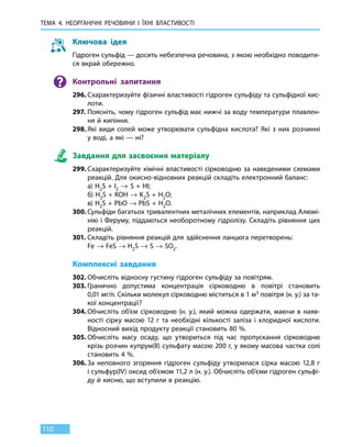 ТЕМА 4. НЕОРГАНІЧНІ РЕЧОВИНИ
І
ЇХНІ ВЛАСТИВОСТІ
110
Ключова ідея
Гідроген сульфід — досить небезпечна речовина, з якою необхідно поводити-
ся вкрай обережно.
Контрольні запитання
296.	Схарактеризуйте фізичні властивості гідроген сульфіду та сульфідної кис-
лоти.
297.	Поясніть, чому гідроген сульфід має нижчі за воду температури плавлен-
ня й кипіння.
298.	Які види солей може утворювати сульфідна кислота? Які з них розчинні
у воді, а які — ні?
Завдання для засвоєння матеріалу
299.	Схарактеризуйте хімічні властивості сірководню за наведеними схемами
реакцій. Для окисно-відновних реакцій складіть електронний баланс:
	 а) H2S + I2 → S + HI;
	 б) H2S + KOH → K2S + H2O;
	 в) H2S + PbO → PbS + H2O.
300.	Сульфіди багатьох тривалентних металічних елементів, наприклад Алюмі-
нію і Феруму, піддаються необоротному гідролізу. Складіть рівняння цих
реакцій.
301.	Складіть рівняння реакцій для здійснення ланцюга перетворень:
	 Fe → FeS → H2S → S → SO2.
Комплексні завдання
302.	Обчисліть відносну густину гідроген сульфіду за повітрям.
303.	Гранично допустима концентрація сірководню в повітрі становить
0,01 мг/л. Скільки молекул сірководню міститься в 1 м3 повітря (н. у.) за та-
кої концентрації?
304.	Обчисліть об’єм сірководню (н. у.), який можна одержати, маючи в наяв-
ності сірку масою 12  г та необхідні кількості заліза і хлоридної кислоти.
Відносний вихід продукту реакції становить 80 %.
305.	Обчисліть масу осаду, що утвориться під час пропускання сірководню
крізь розчин купрум(ІІ) сульфату масою 200 г, у якому масова частка солі
становить 4 %.
306.	За неповного згоряння гідроген сульфіду утворилася сірка масою 12,8 г
і сульфур(IV) оксид об’ємом 11,2 л (н. у.). Обчисліть об’єми гідроген сульфі-
ду й кисню, що вступили в реакцію.
 