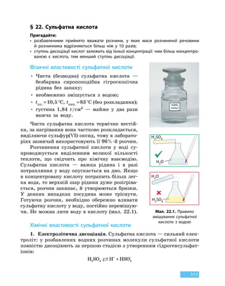 111
§ 22. Сульфатна кислота
Пригадайте:
•	розбавленими прийнято вважати розчини, у яких маси розчиненої речовини
й  розчинника відрізняються більш ніж у 10 разів;
•	ступінь дисоціації кислот залежить від їхньої концентрації: чим більш концентро-
ваною є кислота, тим менший ступінь дисоціації.
Фізичні властивості сульфатної кислоти
•

Чиста (безводна) сульфатна кислота —
безбарвна сиропоподібна гігроскопічна
рідина без запаху;
• необмежено змішується з водою;
•

tпл.
 
=
 
10,5 °С, tкип.
 
=
 
83 °С (без розкладання);
•

густина 1,84 г/см3 — майже у два рази
важча за воду.
Чиста сульфатна кислота термічно нестій-
ка, за нагрівання вона частково розкладається,
виділяючи сульфур(VI) оксид, тому в лаборато-
ріях зазвичай використовують її 96%-й розчин.
Розчинення сульфатної кислоти у воді су-
проводжується виділенням великої кількості
теплоти, що свідчить про хімічну взаємодію.
Сульфатна кислота — важка рідина і в разі
потрапляння у воду опускається на дно. Якщо
в концентровану кислоту потрапить більш лег-
ка вода, то верхній шар рідини дуже розігріва-
ється, розчин закипає, й утворюються бризки.
У деяких випадках посудина може тріснути.
Готуючи розчин, необхідно обережно вливати
сульфатну кислоту у воду, постійно перемішую-
чи. Не можна лити воду в кислоту (мал. 22.1).
Хімічні властивості сульфатної кислоти
1.	 Електролітична дисоціація. Сульфатна кислота — сильний елек-
троліт: у розбавлених водних розчинах молекули сульфатної кислоти
повністю дисоціюють за першою стадією з утворенням гідроген­сульфат-
іонів:
H SO H HSO2 4 4 + −
+
Мал. 22.1. Правило
змішування сульфатної
кислоти з водою
H2O
H2SO4
H2O
H2SO4
 
