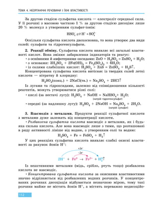 ТЕМА 4. НЕОРГАНІЧНІ РЕЧОВИНИ
І
ЇХНІ ВЛАСТИВОСТІ
112
За другою стадією сульфатна кислота — електроліт середньої сили.
У її розчині з масовою часткою 1  % за другою стадією дисоціює лише
20  % молекул з утворенням сульфат-іонів:
HSO H SO4 4
2− + −
+
Оскільки сульфатна кислота двохосновна, то вона утворює два види
солей: сульфати та гідрогенсульфати.
2.	 Реакції обміну. Сульфатна кислота виявляє всі загальні власти-
вості кислот. Вона змінює забарвлення індикаторів та реагує:
•	з оснóвними й амфотерними оксидами: ZnO + H2SO4 = ZnSO4 + H2O;
•	з основами: 3H2SO4  +  2Fe(OH)3  =  Fe2(SO4)3  +  6H2O;
•	із солями слабкіших кислот: H2SO4  +  ZnS  =  ZnSO4 + H2S↑.
Концентрована сульфатна кислота витісняє із твердих солей леткі
кислоти — нітратну й хлоридну:
H2SO4(конц.)  +  2NaCl(тв.)  =  Na2SO4  +  2HCl↑
Із лугами та гідроксидами, залежно від співвідношення кількості
реагентів, можуть утворюватися різні солі:
•	кислі (за нестачі лугу): H2SO4  +  NaOH  =  NaHSO4+  H2O;
						 (натрій гідрогенсульфат)
•	середні (за надлишку лугу): H2SO4  +  2NaOH  =  Na2SO4  +  2H2O.
							 (натрій сульфат)
3.	 Взаємодія з металами. Продукти реакції сульфатної кислоти
з  металами дуже залежать від концентрації кислоти.
•	Розбавлена сульфатна кислота взаємодіє з металами, як і будь-
яка сильна кислота. Але вона взаємодіє лише з тими, що розташовані
в ряду активності лівіше від водню, з утворенням солі та водню:
H2SO4  +  Fe  =  FeSO4 + H2↑
У цих реакціях сульфатна кислота виявляє слабкі окисні власти-
вості за рахунок йонів H+:
2H+ + Fe0 → Fe2+ + H2
0↑
+2e–
–2e–
Із неактивними металами (мідь, срібло, ртуть тощо) розбавлена
кислота не взаємодіє.
•	Концентрована сульфатна кислота  за окисними властивостями
значно відрізняється від розбавлених водних розчинів.  У  концентро-
ваних розчинах дисоціація відбувається незначною мірою, тому такі
розчини майже не містять йонів Н+, а  містять переважно недисоційо-
 