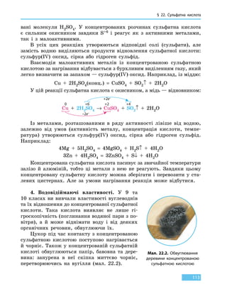 § 22. Сульфатна кислота
113
вані молекули H2SO4. У концентрованих розчинах сульфатна кислота
є  сильним окисником завдяки S+6 і реагує як з активними металами,
так і з малоактивними.
В усіх цих реакціях утворюються відповідні солі (сульфати), але
замість водню виділяються продукти відновлення сульфатної кислоти:
сульфур(IV) оксид, сірка або гідроген сульфід.
Взаємодія малоактивних металів із концентрованою сульфатною
кислотою за нагрівання відбувається з бурхливим виділенням газу, який
легко визначити за запахом — сульфур(IV) оксид. Наприклад, із міддю:
Cu  +  2H2SO4(конц.)  =  CuSO4  +  SO2↑  +  2H2O
У цій реакції сульфатна кислота є окисником, а мідь — відновником:
+2e–
Cu  +  2H2SO4  →  CuSO4  +  SO2↑  +  2H2O
0 +6 +2 +4
–2e–
Із металами, розташованими в ряду активності лівіше від водню,
залежно від умов (активність металу, концентрація кислоти, темпе-
ратура) утворюються сульфур(IV) оксид, сірка або гідроген сульфід.
Наприклад:
4Mg  +  5H2SO4  =  4MgSO4 + H2S↑  +  4H2O
3Zn  +  4H2SO4  =  3ZnSO4 + S↓  +  4H2O
Концентрована сульфатна кислота пасивує за звичайної температури
залізо й алюміній, тобто ці метали з нею не реагують. Завдяки цьому
концентровану сульфатну кислоту можна зберігати і перевозити у ста-
левих цистернах. Але за умови нагрівання реакція може відбутися.
4.	 Водовідіймаючі властивості. У 9 та
10  класах ви вивчали властивості вуглеводнів
та їх відношення до концентрованої сульфатної
кислоти. Така кислота виявляє не лише гі-
гроскопічність (поглинання водяної пари з по-
вітря), а й може віднімати воду і від деяких
органічних речовин, обвуглюючи їх.
Цукор під час контакту з концентрованою
сульфатною кислотою поступово нагрівається
й чорніє. Також у концентрованій сульфатній
кислоті обвуглюються папір, бавовна та дере-
вина: занурена в неї скіпка миттєво чорніє,
перетворюючись на вугілля (мал. 22.2).
Мал. 22.2. Обвуглювання
деревини концентрованою
сульфатною кислотою
 