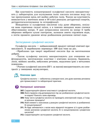ТЕМА 4. НЕОРГАНІЧНІ РЕЧОВИНИ
І
ЇХНІ ВЛАСТИВОСТІ
114
Цю властивість концентрованої сульфатної кислоти використову-
ють у лабораторіях для осушування газів: кислота поглинає воду під
час пропускання крізь неї щойно добутих газів. Також ця властивість
виявляється у вивчених вами в 10 класі реакціях дегідратації спиртів,
дегідрогенгалогенування та  естерифікації.
Поводитися із сульфатною кислотою слід дуже обережно, оскіль-
ки вона спричиняє сильні опіки, а в тяжких випадках може статися
обвуглювання шкіри. У  разі потрапляння кислоти на шкіру її треба
обережно ввібрати сухою ганчіркою, залишки змити струменем води,
а потім промити уражене місце розбавленим розчином питної соди.
Застосування сульфатної кислоти
Сульфатна кислота — найважливіший продукт світової хімічної про-
мисловості. Її виробництво перевищує 100 млн тонн на рік.
•	Приблизно три чверті виробленої кислоти йде на виготовлення
добрив.
•	Також сульфатну кислоту використовують для очищення на-
фтопродуктів, виготовлення пластмас і хімічних волокон, барвників,
ліків, мийних засобів, вибухових речовин, видалення іржі з металевих
поверхонь.
•	Розчин сульфатної кислоти (33 % за масою) використовують як елек-
троліт у свинцевих акумуляторах.
Ключова ідея
Сульфатна кислота — небезпечна у використанні, але дуже важлива речовина
для промисловості та лабораторної практики.
Контрольні запитання
307.	Схарактеризуйте фізичні властивості сульфатної кислоти.
308.	Якого правила слід дотримуватися під час розбавлення сульфатної кисло-
ти водою? Поясніть свою відповідь.
309.	Чому чиста сульфатна кислота не проводить електричний струм, а її вод-
ні розчини проводять?
310.	Який елемент є окисником у реакціях сульфатної кислоти: а) розбавленої;
б) концентрованої?
311.	Як буде змінюватися з часом маса відкритої посудини: а) із дуже розбав-
леним розчином сульфатної кислоти; б) із концентрованою сульфатною
кислотою?
312.	Схарактеризуйте застосування сульфатної кислоти.
 