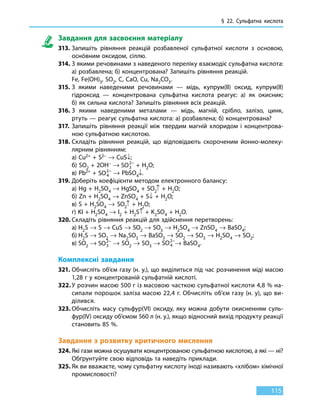 § 22. Сульфатна кислота
115
Завдання для засвоєння матеріалу
313.	Запишіть рівняння реакцій розбавленої сульфатної кислоти з основою,
оснóвним оксидом, сіллю.
314.	З якими речовинами з наведеного переліку взаємодіє сульфатна кислота:
а) розбавлена; б) концентрована? Запишіть рівняння реакцій.
	 Fe, Fe(OH)3, SO2, C, CaO, Cu, Na2CO3.
315.	З якими наведеними речовинами — мідь, купрум(ІІ) оксид, купрум(ІІ)
гідроксид — концентрована сульфатна кислота реагує: а) як окисник;
б) як сильна кислота? Запишіть рівняння всіх реакцій.
316.	З якими наведеними металами — мідь, магній, срібло, залізо, цинк,
ртуть — реагує сульфатна кислота: а) розбавлена; б) концентрована?
317.	Запишіть рівняння реакції між твердим магній хлоридом і концентрова-
ною сульфатною кислотою.
318.	Складіть рівняння реакцій, що відповідають скороченим йонно-молеку-
лярним рівнянням:
	 а) Cu2+ + S2– → CuS↓;
	 б) SO2 + 2OH– → SO3
2−
 + H2O;
	 в) Pb2+ + SO4
2−
→ PbSO4↓.
319.	Доберіть коефіцієнти методом електронного балансу:
	 а) Hg + H2SО4 → HgSO4 + SO2↑ + H2O;
	 б) Zn + H2SO4 → ZnSO4 + S↓ + H2O;
	 в) S + H2SO4 → SO2↑ + H2O;
	 г) KI + H2SO4 → I2 + H2S↑ + K2SO4 + H2O.
320.	Складіть рівняння реакцій для здійснення перетворень:
	 а)	H2S → S → CuS → SO2 → SO3 → H2SO4 → ZnSO4 → BaSO4;
	 б)	H2S → SO2 → Na2SO3 → BaSO3 → SO2 → SO3 → H2SO4 → SO2;
	 в)	SО2 → SO3
2−
→ SО2 → SО3 → SO4
2−
→ BaSО4.
Комплексні завдання
321.	Обчисліть об’єм газу (н. у.), що виділиться під час розчинення міді масою
1,28 г у концентрованій сульфатній кислоті.
322.	У розчин масою 500 г із масовою часткою сульфатної кислоти 4,8 % на-
сипали порошок заліза масою 22,4 г. Обчисліть об’єм газу (н. у), що ви-
ділився.
323.	Обчисліть масу сульфур(VI) оксиду, яку можна добути окисненням суль-
фур(IV) оксиду об’ємом 560 л (н. у.), якщо відносний вихід продукту реакції
становить 85 %.
Завдання з розвитку критичного мислення
324.	Які гази можна осушувати концентрованою сульфатною кислотою, а які — ні?
Обґрунтуйте свою відповідь та наведіть приклади.
325.	Як ви вважаєте, чому сульфатну кислоту іноді називають «хлібом» хімічної
промисловості?
 
