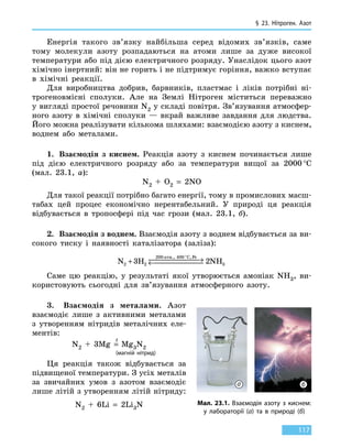 § 23. Нітроген. Азот
117
Енергія такого зв’язку найбільша серед відомих зв’язків, саме
тому молекули азоту розпадаються на атоми лише за дуже високої
температури або під дією електричного розряду. Унаслідок цього азот
хімічно інертний: він не горить і не підтримує горіння, важко вступає
в хімічні реакції.
Для виробництва добрив, барвників, пластмас і ліків потрібні ні-
трогеновмісні сполуки. Але на Землі Нітроген міститься переважно
у вигляді простої речовини N2 у складі повітря. Зв’язування атмосфер-
ного азоту в хімічні сполуки — вкрай важливе завдання для людства.
Його можна реалізувати кількома шляхами: взаємодією азоту з киснем,
воднем або металами.
1.	 Взаємодія з киснем. Реакція азоту з киснем починається лише
під дією електричного розряду або за температури вищої за 2000 °С
(мал. 23.1, а):
N2 + O2  =  2NO
Для такої реакції потрібно багато енергії, тому в промислових масш-
табах цей процес економічно нерентабельний. У природі ця реакція
відбувається в тропосфері під час грози (мал. 23.1, б).
2.	 Взаємодія з воднем. Взаємодія азоту з воднем відбувається за ви-
сокого тиску і наявності каталізатора (заліза):
N H NH
C Fe
2 2
200 400
33 2+  →← 
°атм., ,
Саме цю реакцію, у результаті якої утворюється амоніак NH3, ви-
користовують сьогодні для зв’язування атмо­сферного азоту.
3. Взаємодія з металами. Азот
взаємодіє лише з активними металами
з  утворенням нітридів металічних еле-
ментів:
N2  +  3Mg  =
t
  Mg3N2
			 (магній нітрид)
Ця реакція також відбувається за
підвищеної температури. З усіх металів
за звичайних умов з азотом взаємодіє
лише літій з утворенням літій нітриду:
N2  +  6Li  =  2Li3N Мал. 23.1. Взаємодія азоту з киснем:
у лабораторії (а) та в природі (б)
а б
 