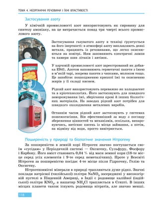 ТЕМА 4. НЕОРГАНІЧНІ РЕЧОВИНИ
І
ЇХНІ ВЛАСТИВОСТІ
118
Застосування азоту
У хімічній промисловості азот використовують як сировину для
синтезу амоніаку, на це витрачається понад три чверті всього промис-
лового азоту.
Застосування газуватого азоту в техніці ґрунтується
на його інертності: в атмосфері азоту виплавляють деякі
метали, працюють із речовинами, що легко окисню-
ються на повітрі. Ним заповнюють електричні лампи
та камери шин літаків і автівок.
У харчовій промисловості азот зареєстрований як добав-
ка Е941. Азотом наповнюють герметичні пакети з їжею
в м’якій тарі, зокрема пакети з чипсами, молоком тощо.
Це запобігає пошкодженню крихкої їжі та окисненню
жирів у її складі киснем.
Рідкий азот використовують переважно як холодоагент
та в кріотехнологіях. Його застосовують для швидкого
заморожування їжі, зберігання крові й інших біологіч-
них матеріалів. На заводах рідкий азот потрібен для
швидкого охолодження металевих виробів.
Останнім часом рідкий азот застосовують у системах
пожежогасіння. Він ефективніший за воду з погляду
збереження цінностей та механізмів, оскільки, випаро-
вуючись, витісняє кисень із місця займання, а потім,
на відміну від води, просто вивітрюється.
Поширеність у природі та біологічне значення Нітрогену
За поширеністю в земній корі Нітроген значно поступається сво-
їм «сусідам» у Періодичній системі — Оксигену, Сульфуру, Фосфору
і Карбону. Його вміст становить 0,04 % від маси земної кори (18-те міс-
це серед усіх елементів і 9-те серед неметалічних). Проте у Всесвіті
Нітроген за поширеністю посідає 4-те місце після Гідрогену, Гелію та
Оксигену.
Нітрогеновмісні мінерали в природі трапляються дуже рідко. Значні
поклади натрієвої (чилійської) селітри NaNO3 зосереджені у високогір-
ній пустелі в Південній Америці, в Індії є родовище калійної (індій-
ської) селітри KNO3, а нашатир NH4Cl трапляється в Єгипті. В інших
місцях планети також існують родовища нітратів, але значно менші.
 