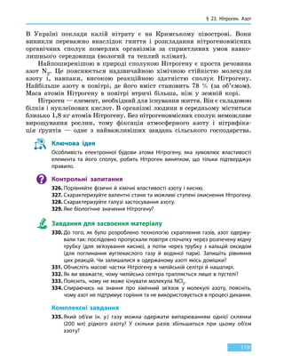 § 23. Нітроген. Азот
119
В Україні поклади калій нітрату є на Кримському півострові. Вони
виникли переважно внаслідок гниття і розкладання нітрогеновмісних
органічних сполук померлих організмів за сприятливих умов навко-
лишнього середовища (вологий та теплий клімат).
Найпоширенішою в природі сполукою Нітрогену є проста речовина
азот N2. Це пояснюється надзвичайною хімічною стійкістю молекули
азоту і, навпаки, високою реакційною здатністю сполук Нітрогену.
Найбільше азоту в повітрі, де його вміст становить 78  % (за об’ємом).
Маса атомів Нітрогену в повітрі втричі більша, ніж у земній корі.
Нітроген — елемент, необхідний для існування життя. Він є складовою
білків і нуклеїнових кислот. В організмі людини в середньому міститься
близько 1,8 кг атомів Нітрогену. Без нітрогеновмісних сполук неможливе
вирощування рослин, тому фіксація атмосферного азоту і нітрифіка-
ція ґрунтів — одне з найважливіших завдань сільського господарства.
Ключова ідея
Особливість електронної будови атома Нітрогену, яка зумовлює властивості
елемента та його сполук, робить Нітроген винятком, що тільки підтверджує
правило.
Контрольні запитання
326.	Порівняйте фізичні й хімічні властивості азоту і кисню.
327.	Схарактеризуйте валентні стани та можливі ступені окиснення Нітрогену.
328.	Схарактеризуйте галузі застосування азоту.
329.	Яке біологічне значення Нітрогену?
Завдання для засвоєння матеріалу
330.	До того, як було розроблено технологію скраплення газів, азот одержу-
вали так: послідовно пропускали повітря спочатку через розпечену мідну
трубку (для зв’язування кисню), а потім через трубку з кальцій оксидом
(для поглинання вуглекислого газу й водяної пари). Запишіть рівняння
цих реакцій. Чи залишалися в одержаному азоті якісь домішки?
331.	Обчисліть масові частки Нітрогену в чилійській селітрі й нашатирі.
332.	Як ви вважаєте, чому чилійська селітра трапляється лише в пустелі?
333.	Поясніть, чому не може існувати молекула NCl5.
334.	Спираючись на знання про хімічний зв’язок у молекулі азоту, поясніть,
чому азот не підтримує горіння та не використовується в процесі дихання.
Комплексні завдання
335.	Який об’єм (н. у.) газу можна одержати випарюванням однієї склянки
(200  мл) рідкого азоту? У скільки разів збільшиться при цьому об’єм
азоту?
 