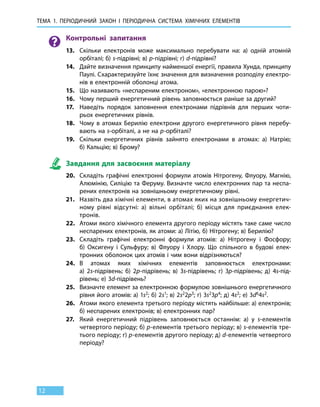 Тема 1. Періодичний закон і 
пер
іодична
с
истема
х
імічних 
е
лементів
12
Контрольні запитання
13.	 Скільки електронів може максимально перебувати на: а) одній атомній
орбіталі; б) s-підрівні; в) p-підрівні; г) d-підрівні?
14.	 Дайте визначення принципу найменшої енергії, правила Хунда, принципу
Паулі. Схарактеризуйте їхнє значення для визначення розподілу електро-
нів в електронній оболонці атома.
15.	 Що називають «неспареним електроном», «електронною парою»?
16.	 Чому перший енергетичний рівень заповнюється раніше за другий?
17.	 Наведіть порядок заповнення електронами підрівнів для перших чоти-
рьох енергетичних рівнів.
18.	 Чому в атомах Берилію електрони другого енергетичного рівня перебу-
вають на s-орбіталі, а не на р-орбіталі?
19.	 Скільки енергетичних рівнів зайнято електронами в атомах: а) Натрію;
б) Кальцію; в) Брому?
Завдання для засвоєння матеріалу
20.	 Складіть графічні електронні формули атомів Нітрогену, Флуору, Магнію,
Алюмінію, Силіцію та Феруму. Визначте число електронних пар та неспа-
рених електронів на зовнішньому енергетичному рівні.
21.	 Назвіть два хімічні елементи, в атомах яких на зовнішньому енергетич-
ному рівні відсутні: а) вільні орбіталі; б) місця для приєднання елек­
тронів.
22.	 Атоми якого хімічного елемента другого періоду містять таке саме число
неспарених електронів, як атоми: а) Літію, б) Нітрогену; в) Берилію?
23.	 Складіть графічні електронні формули атомів: а) Нітрогену і Фосфору;
б)  Оксигену і Сульфуру; в) Флуору і Хлору. Що спільного в будові елек-
тронних оболонок цих атомів і чим вони відрізняються?
24.	 В атомах яких хімічних елементів заповнюється електронами:
а) 2s-підрівень; б) 2p-підрівень; в) 3s-підрівень; г) 3p-підрівень; д)  4s-під­
рівень; е) 3d-підрівень?
25.	 Визначте елемент за електронною формулою зовнішнього енергетичного
рівня його атомів: а) 1s2; б) 2s1; в) 2s22p3; г) 3s23p4; д) 4s2; е) 3d64s2.
26.	 Атоми якого елемента третього періоду містять найбільше: а) електронів;
б) неспарених електронів; в) електронних пар?
27.	 Який енергетичний підрівень заповнюється останнім: а) у s-елементів
четвертого періоду; б) р-елементів третього періоду; в) s-елементів тре-
тього періоду; г) p-елементів другого періоду; д) d-елементів четвертого
періоду?
 