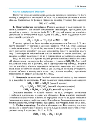 § 24. Амоніак
121
Хімічні властивості амоніаку
Кислотно-оснóвні властивості амоніаку зумовлені можливістю його
молекул утворювати четвертий зв’язок за донорно-акцепторним меха-
нізмом. Наприклад, із йонами Гідрогену амоніак утворює йон амонію:
NH H NH3 4+ →+ +
1.	 Електролітична дисоціація. Розчин амоніаку у воді виявляє ос-
нóвні властивості. Він змінює забарвлення індикаторів, що свідчить про
наявність у ньому гідроксид-іонів OH–. У розчині молекули амоніаку
утворюють із молекулами води гідрат NH3·H2O, який піддається елек-
тролітичній дисоціації:
NH3 + H2O → NH3·H2O  NH4
+
  +  OH–
У цьому процесі на йони амонію перетворюються близько 2  % мо-
лекул амоніаку (у розчині з масовою часткою ≈0,2  %), отже, амоніак
є слабкою основою. Вологий індикаторний папір змінює колір за наяв-
ності газуватого амоніаку, що дає можливість довести наявність цього
газу. Із поширених неорганічних сполук амоніак — єдина речовина, що
виявляє оснóвні властивості й не є гідроксидом металічного елемента.
Іноді за аналогією з лугами водний розчин амоніаку називають амо-
ній гідроксидом і записують його формулу у вигляді NH4OH. Але такої
сполуки не існує ані в розчині, ані в індивідуальному вигляді. Водний
розчин амоніаку містить переважно молекули амоніаку, які дисоцію-
вали лише незначною мірою. Однак усі молекули амоніаку утворюють
водневі зв’язки з молекулами води, тому розчин амоніаку правильно
записувати як гідрат амоніаку: NH3·H2O.
2.	 Взаємодія з кислотами. Оснóвні властивості амоніаку виявляють-
ся в реакціях із кислотами. У цих реакціях утворюються солі амонію:
NH3  +  HCl  =  NH4Cl (амоній хлорид)
NH3 + H2SO4  =  NH4HSO4 (амоній гідрогенсульфат)
2NH3 + H2SO4  =  (NH4)2SO4 (амоній сульфат)
Оскільки амоніак — слабка основа, то солі, утворені амоніаком
і  слабкими кислотами, піддаються гідролізу. Тому амоніак взаємодіє
із сильними кислотами, кислотами середньої сили та не дуже слабкими
(метанова, етанова, сульфітна тощо). Зі слабкими багатоосновними кисло-
тами (карбонатна, ортофосфатна, сульфідна) він утворює лише кислі солі.
3.	 Горіння амоніаку. Амоніак є відновником. Він горить у чистому
кисні або у збагаченому киснем повітрі блідо-жовтим полум’ям з утво-
ренням азоту і води (мал. 24.2, с. 122):
4NH3  +  3O2  =  2N2  +  6H2O
 