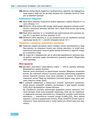 ТЕМА 4. НЕОРГАНІЧНІ РЕЧОВИНИ
І
ЇХНІ ВЛАСТИВОСТІ
124
346.	Магній нітрид Mg3N2 піддається необоротному гідролізу. Що відбудеться,
якщо замість води під час досліду використати хлоридну кислоту? Скла-
діть ці рівняння реакцій.
Комплексні завдання
347.	Який об’єм амоніаку теоретично можна одержати з водню об’ємом 6 л та
азоту об’ємом 3 л?
348.	Обчисліть об’єм нітроген(ІІ) оксиду, який можна одержати шляхом каталі-
тичного окиснення амоніаку об’ємом 100 л. Який об’єм кисню при цьому
витратиться?
349.	Який об’єм амоніаку (н. у.) потрібний для приготування його розчину ма-
сою 50 г із масовою часткою амоніаку 25 %?
350.	Обчисліть об’єм амоніаку (н. у.), що утвориться під час нагрівання кальцій
гідроксиду масою 9,2 г з амоній хлоридом масою 10,7 г.
Завдання з розвитку критичного мислення
351.	Зазвичай газуваті речовини, навіть полярні, погано розчиняються у воді.
Ґрунтуючись на поєднанні понять про хімічну рівновагу та теорії елек-
тролітичної дисоціації, поясніть дуже велику розчинність гідроген хлори-
ду та амоніаку у воді.
352.	Чи згодні ви з твердженням, що за обсягами виробленого амоніаку мож-
на робити висновок щодо економічного розвитку країни? Обґрунтуйте
свою відповідь.
Міні-проекти
353.	Дослідіть властивості нашатирного спирту — 10%-го розчину амоніаку.
Дотримуйтесь правил безпеки.
	 Амоніак легко розпізнати за характерним запахом. Обережно понюхайте
розчин. До невеликої кількості розчину амоніаку краплинами додавайте
розчин лимонної кислоти, поки запах амоніаку не зникне. Як пояснити
зникнення запаху? Якщо до отриманого розчину додати соду, запах амо-
ніаку з’явиться знову. Чому?
354.	У шкільній лабораторії у присутності вчителя приготуйте концентро-
ваний розчин купрум(ІІ) сульфату, розчинивши у воді мідний купорос
CuSO4∙5H2O. Дотримуйтесь правил безпеки.
	 До отриманого розчину краплинами додавайте розчин амоніаку. Спо-
чатку випадає синій осад купрум(ІІ) гідроксиду, який під час подальшо-
го додавання амоніаку розчиняється, утворюючи яскраво-синій розчин
амоніакату — комплексної сполуки складу [Cu(NH3)4]SO4. Його можна
виділити з розчину додаванням етанолу. Якщо залишити розчин криста-
лізуватися, через декілька днів у ньому виростуть великі кристали амо-
ніакату.
 
