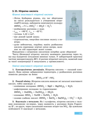 125
§ 25. Нітратна кислота
Фізичні властивості нітратної кислоти
•	Летка безбарвна рідина, під час зберігання
на  світлі розкладається з утворенням нітро-
ген(IV) оксиду, набуваючи жовтуватого кольору:
	
4HNO3
hν,t
 → 4NO2↑  +  2H2O  +  O2↑;
•	необмежено розчинна у воді;
•	tкип.
 
=  +83 °С, tпл.  =  –42 °С;
•	густина 1,52 г/см3;
•	має різкий їдкий запах;
•	гігроскопічна, енергійно поглинає вологу з по-
вітря;
•	дуже небезпечна, отруйна; навіть розбавлена
кислота спричиняє хімічні опіки шкіри, зали-
шає на ній характерні жовті плями.
Поводитися з нітратною кислотною потрібно дуже обережно!
Чисту (безводну) нітратну кислоту називають димлячою через те,
що над відкритою посудиною виникає туман. У лабораторній практиці
частіше використовують 68%-й розчин нітратної кислоти, зазвичай саме
за такої концентрації її випускають у промисловості.
Хімічні властивості нітратної кислоти
1.	 Електролітична дисоціація. Нітратна кислота — сильний елек-
троліт. Вона змінює забарвлення індикаторів, у розбавлених розчинах
повністю дисоціює на йони:
HNO H NO3 3 + −
+
2.	 Реакції обміну. Нітратна кислота виявляє всі загальні властивості
кислот, тобто взаємодіє з:
•	оснóвними оксидами: 2HNO3
 
+  MgO  =  Mg(NO3)2
 
+ H2O;
•	амфотерними оксидами та гідроксидами:
	
2HNO3
 
+  Zn(OH)2
 
=  Zn(NO3)2
 
+  2H2O;
•	основами: HNO3
 
+  NaOH  =  NaNO3
 
+ H2O;
•	солями слабких кислот: 2HNO3
 
+  BaCO3
 
=  Ba(NO3)2
 
+  CO2↑ + H2O.
3.	 Взаємодія з металами. Як і сульфатна, нітратна кислота є силь-
ним окисником: по-перше, через наявність у розчинах йонів Гідроге-
ну H+, по-друге, через сильніший окисник нітрат-іон NO3
−
. Це зумовлює
особливості її взаємодії з металами.
 