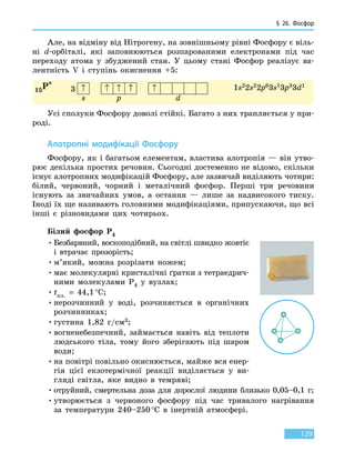 § 26. Фосфор
129
Але, на відміну від Нітрогену, на зовнішньому рівні Фосфору є віль-
ні d-орбіталі, які заповнюються розпарованими електронами під час
переходу атома у збуджений стан. У цьому стані Фосфор реалізує ва-
лентність V і ступінь окиснення +5:
15P*
1s22s22p63s13p33d1
3 ↑ ↑ ↑ ↑ ↑
s p d
Усі сполуки Фосфору доволі стійкі. Багато з них трапляється у при-
роді.
Алотропні модифікації Фосфору
Фосфору, як і багатьом елементам, властива алотропія — він утво-
рює декілька простих речовин. Сьогодні достеменно не відомо, скільки
існує алотропних модифікацій Фосфору, але зазвичай виділяють чотири:
білий, червоний, чорний і металічний фосфор. Перші три речовини
існують за звичайних умов, а остання — лише за надвисокого тиску.
Іноді їх ще називають головними модифікаціями, припускаючи, що всі
інші є різновидами цих чотирьох.
Білий фосфор P4
•	Безбарвний, воскоподібний, на світлі швидко жовтіє
і втрачає прозорість;
•	м’який, можна розрізати ножем;
•	має молекулярні кристалічні ґратки з тетраедрич-
ними молекулами P4 у вузлах;
•	tпл.  =  44,1 °С;
•	нерозчинний у воді, розчиняється в органічних
розчинниках;
•	густина 1,82 г/см3;
•	вогненебезпечний, займається навіть від теплоти
людського тіла, тому його зберігають під шаром
води;
•	на повітрі повільно окиснюється, майже вся енер-
гія цієї екзотермічної реакції виділяється у  ви-
гляді світла, яке видно в темряві;
•	отруйний, смертельна доза для дорослої людини близько 0,05–0,1 г;
•	утворюється з червоного фосфору під час тривалого нагрівання
за  температури 240–250 °С в інертній атмосфері.
 