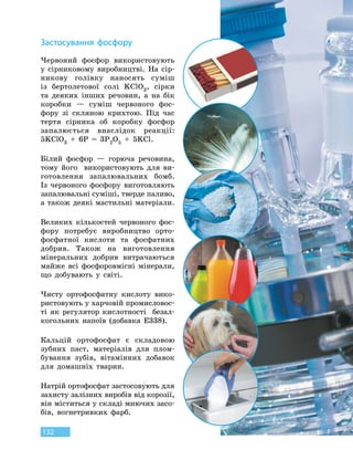 132
З
астосування фосфору
Червоний фосфор використовують
у сірниковому виробництві. На  сір-
никову голівку наносять суміш
із  бертолетової солі KClO3, сірки
та деяких інших речовин, а  на  бік
коробки — суміш червоного фос-
фору зі скляною крихтою. Під час
тертя сірника об коробку фосфор
запалюється внаслідок реакції:
5KClO3
 
+  6P  =  3P2O5
 
+  5KCl.
Білий фосфор — горюча речовина,
тому його використовують для ви-
готовлення запалювальних бомб.
Із  червоного фосфору виготовляють
запалювальні суміші, тверде паливо,
а також деякі мастильні матеріали.
Великих кількостей червоного фос-
фору потребує виробництво орто-
фосфатної кислоти та фосфатних
добрив. Також на виготовлення
мінеральних добрив витрачаються
майже всі фосфоровмісні мінерали,
що добувають у світі.
Чисту ортофосфатну кислоту вико-
ристовують у харчовій промисловос-
ті як регулятор кислотності безал-
когольних напоїв (добавка Е338).
Кальцій ортофосфат є складовою
зубних паст, матеріалів для плом-
бування зубів, вітамінних добавок
для домашніх тварин.
Натрій ортофосфат застосовують для
захисту залізних виробів від корозії,
він міститься у складі миючих засо-
бів, вогнетривких фарб.
 